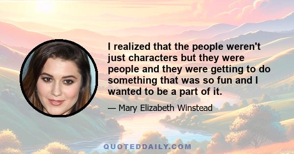 I realized that the people weren't just characters but they were people and they were getting to do something that was so fun and I wanted to be a part of it.