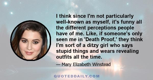 I think since I'm not particularly well-known as myself, it's funny all the different perceptions people have of me. Like, if someone's only seen me in 'Death Proof,' they think I'm sort of a ditzy girl who says stupid