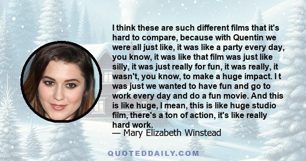 I think these are such different films that it's hard to compare, because with Quentin we were all just like, it was like a party every day, you know, it was like that film was just like silly, it was just really for