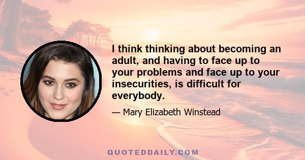 I think thinking about becoming an adult, and having to face up to your problems and face up to your insecurities, is difficult for everybody.