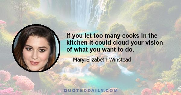 If you let too many cooks in the kitchen it could cloud your vision of what you want to do.