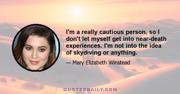 I'm a really cautious person, so I don't let myself get into near-death experiences. I'm not into the idea of skydiving or anything.