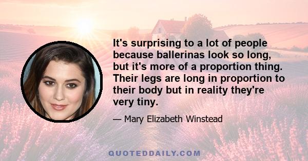 It's surprising to a lot of people because ballerinas look so long, but it's more of a proportion thing. Their legs are long in proportion to their body but in reality they're very tiny.