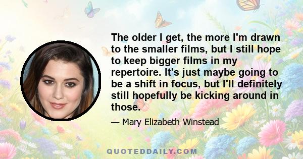 The older I get, the more I'm drawn to the smaller films, but I still hope to keep bigger films in my repertoire. It's just maybe going to be a shift in focus, but I'll definitely still hopefully be kicking around in