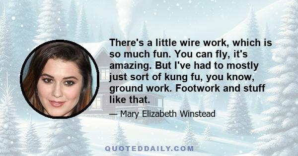 There's a little wire work, which is so much fun. You can fly, it's amazing. But I've had to mostly just sort of kung fu, you know, ground work. Footwork and stuff like that.