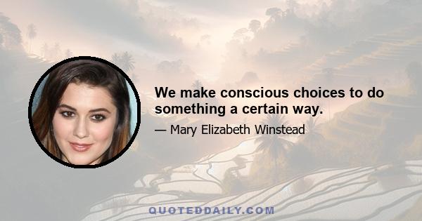 We make conscious choices to do something a certain way.