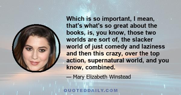 Which is so important, I mean, that's what's so great about the books, is, you know, those two worlds are sort of, the slacker world of just comedy and laziness and then this crazy, over the top action, supernatural