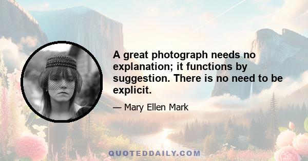 A great photograph needs no explanation; it functions by suggestion. There is no need to be explicit.