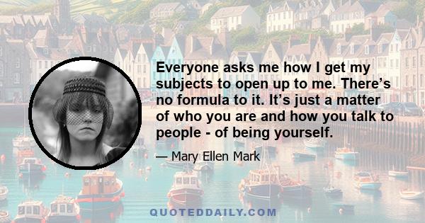 Everyone asks me how I get my subjects to open up to me. There’s no formula to it. It’s just a matter of who you are and how you talk to people - of being yourself.