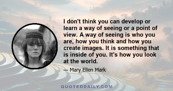 I don't think you can develop or learn a way of seeing or a point of view. A way of seeing is who you are, how you think and how you create images. It is something that is inside of you. It's how you look at the world.