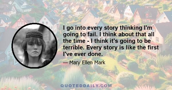 I go into every story thinking I'm going to fail. I think about that all the time - I think it's going to be terrible. Every story is like the first I've ever done.