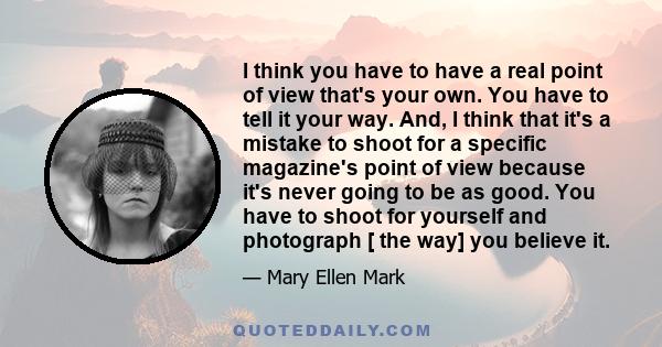 I think you have to have a real point of view that's your own. You have to tell it your way. And, I think that it's a mistake to shoot for a specific magazine's point of view because it's never going to be as good. You