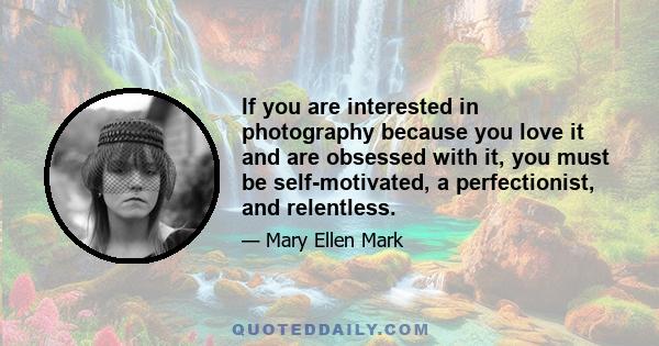 If you are interested in photography because you love it and are obsessed with it, you must be self-motivated, a perfectionist, and relentless.