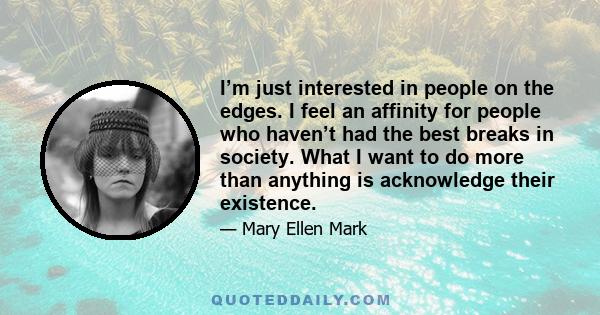 I’m just interested in people on the edges. I feel an affinity for people who haven’t had the best breaks in society. What I want to do more than anything is acknowledge their existence.