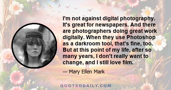 I'm not against digital photography. It's great for newspapers. And there are photographers doing great work digitally. When they use Photoshop as a darkroom tool, that's fine, too. But at this point of my life, after