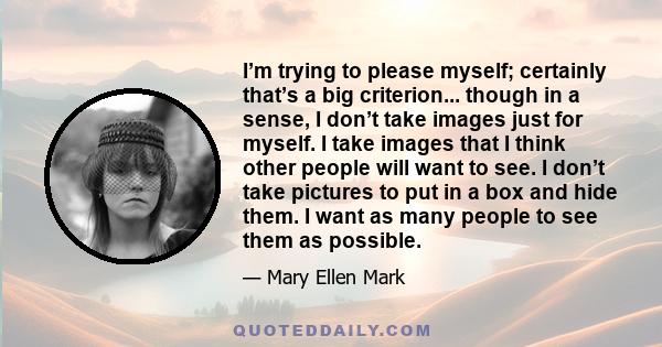 I’m trying to please myself; certainly that’s a big criterion... though in a sense, I don’t take images just for myself. I take images that I think other people will want to see. I don’t take pictures to put in a box