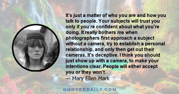 It's just a matter of who you are and how you talk to people. Your subjects will trust you only if you're confident about what you're doing. It really bothers me when photographers first approach a subject without a