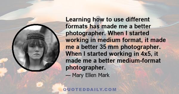 Learning how to use different formats has made me a better photographer. When I started working in medium format, it made me a better 35 mm photographer. When I started working in 4x5, it made me a better medium-format