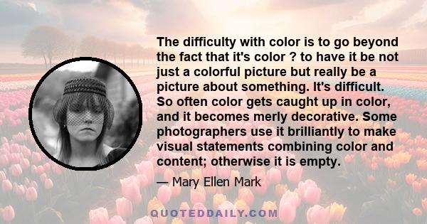 The difficulty with color is to go beyond the fact that it's color ? to have it be not just a colorful picture but really be a picture about something. It's difficult. So often color gets caught up in color, and it