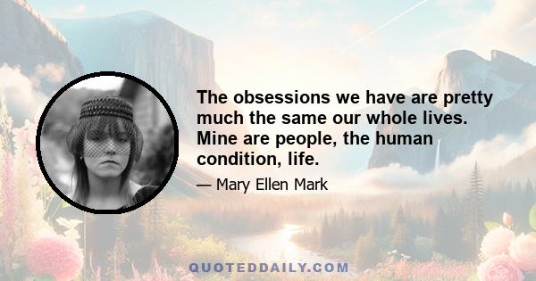 The obsessions we have are pretty much the same our whole lives. Mine are people, the human condition, life.