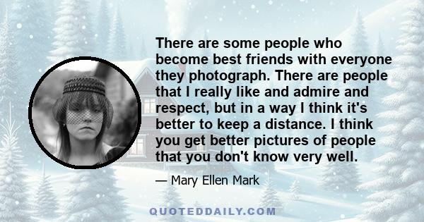 There are some people who become best friends with everyone they photograph. There are people that I really like and admire and respect, but in a way I think it's better to keep a distance. I think you get better