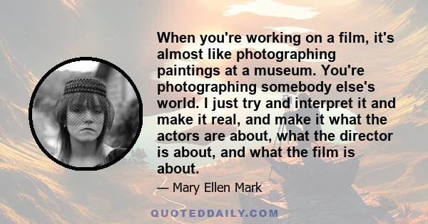 When you're working on a film, it's almost like photographing paintings at a museum. You're photographing somebody else's world. I just try and interpret it and make it real, and make it what the actors are about, what