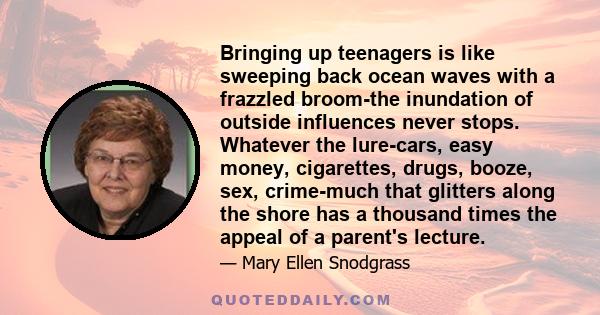 Bringing up teenagers is like sweeping back ocean waves with a frazzled broom-the inundation of outside influences never stops. Whatever the lure-cars, easy money, cigarettes, drugs, booze, sex, crime-much that glitters 