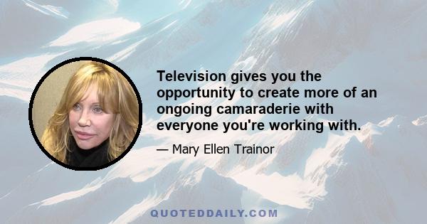 Television gives you the opportunity to create more of an ongoing camaraderie with everyone you're working with.