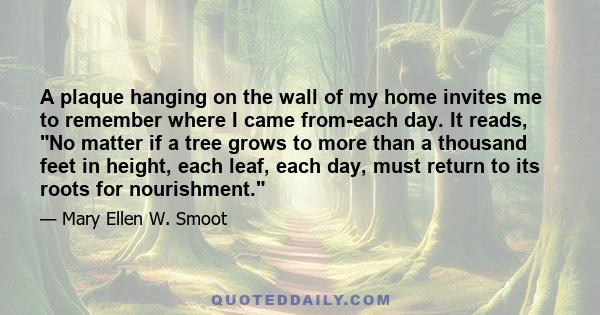 A plaque hanging on the wall of my home invites me to remember where I came from-each day. It reads, No matter if a tree grows to more than a thousand feet in height, each leaf, each day, must return to its roots for