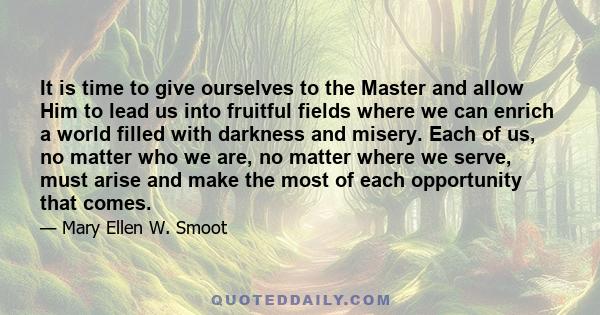 It is time to give ourselves to the Master and allow Him to lead us into fruitful fields where we can enrich a world filled with darkness and misery. Each of us, no matter who we are, no matter where we serve, must