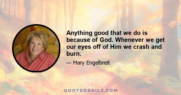 Anything good that we do is because of God. Whenever we get our eyes off of Him we crash and burn.