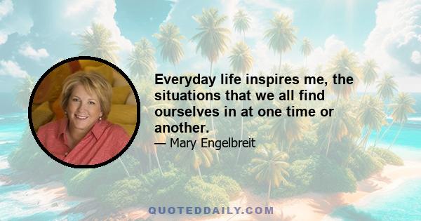 Everyday life inspires me, the situations that we all find ourselves in at one time or another.