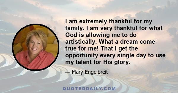 I am extremely thankful for my family. I am very thankful for what God is allowing me to do artistically. What a dream come true for me! That I get the opportunity every single day to use my talent for His glory.