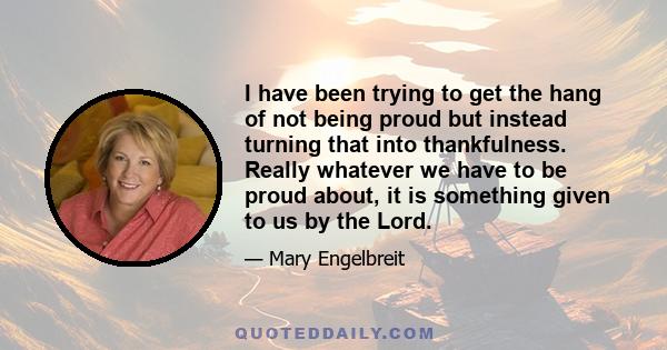 I have been trying to get the hang of not being proud but instead turning that into thankfulness. Really whatever we have to be proud about, it is something given to us by the Lord.