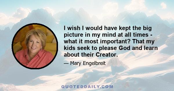 I wish I would have kept the big picture in my mind at all times - what it most important? That my kids seek to please God and learn about their Creator.