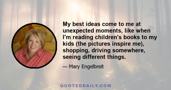 My best ideas come to me at unexpected moments, like when I'm reading children's books to my kids (the pictures inspire me), shopping, driving somewhere, seeing different things.