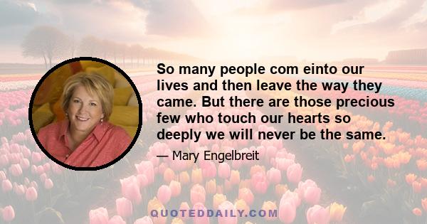 So many people com einto our lives and then leave the way they came. But there are those precious few who touch our hearts so deeply we will never be the same.