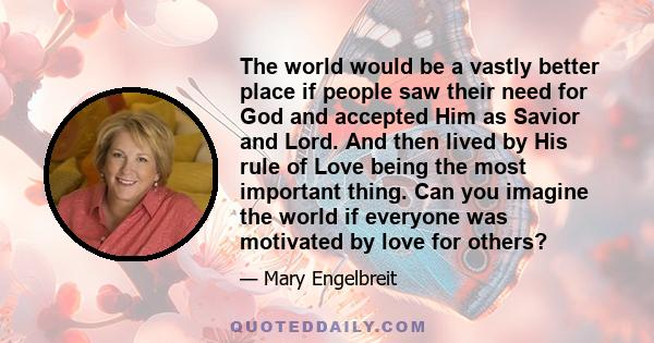 The world would be a vastly better place if people saw their need for God and accepted Him as Savior and Lord. And then lived by His rule of Love being the most important thing. Can you imagine the world if everyone was 