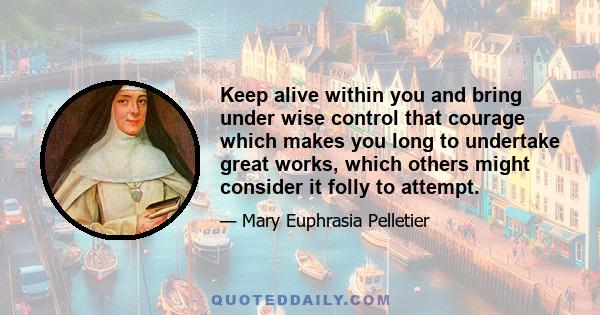 Keep alive within you and bring under wise control that courage which makes you long to undertake great works, which others might consider it folly to attempt.