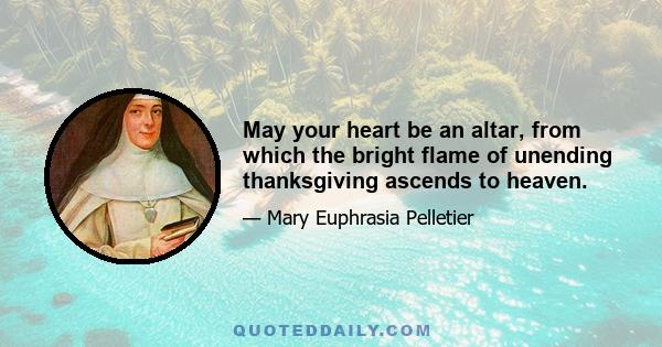 May your heart be an altar, from which the bright flame of unending thanksgiving ascends to heaven.