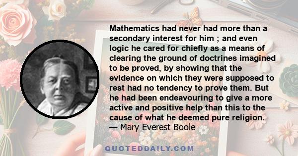 Mathematics had never had more than a secondary interest for him ; and even logic he cared for chiefly as a means of clearing the ground of doctrines imagined to be proved, by showing that the evidence on which they