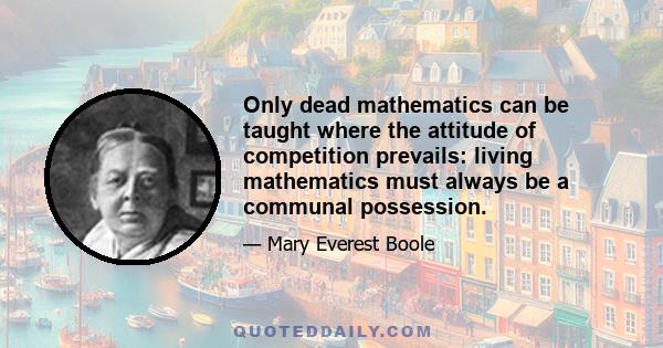 Only dead mathematics can be taught where the attitude of competition prevails: living mathematics must always be a communal possession.