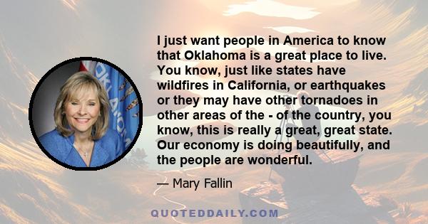 I just want people in America to know that Oklahoma is a great place to live. You know, just like states have wildfires in California, or earthquakes or they may have other tornadoes in other areas of the - of the