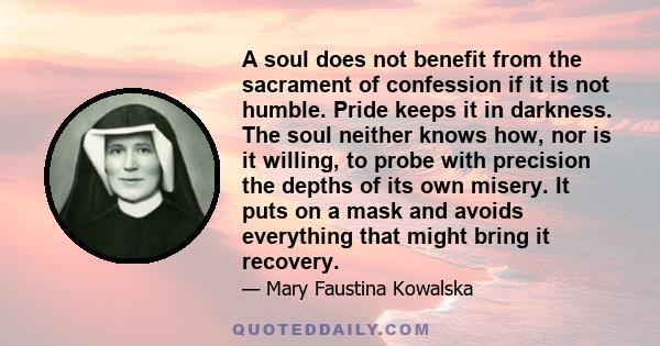 A soul does not benefit from the sacrament of confession if it is not humble. Pride keeps it in darkness. The soul neither knows how, nor is it willing, to probe with precision the depths of its own misery. It puts on a 