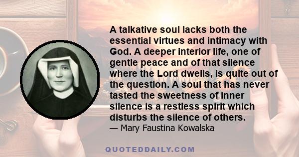 A talkative soul lacks both the essential virtues and intimacy with God. A deeper interior life, one of gentle peace and of that silence where the Lord dwells, is quite out of the question. A soul that has never tasted