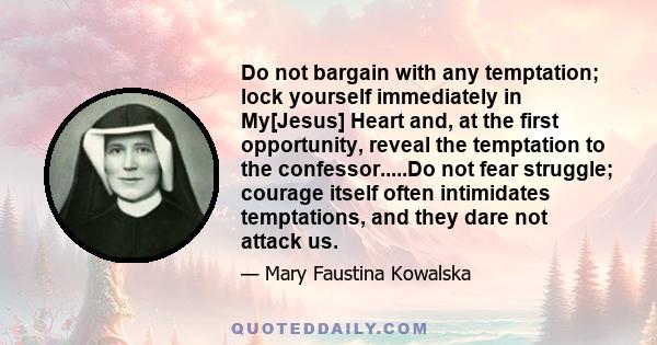 Do not bargain with any temptation; lock yourself immediately in My[Jesus] Heart and, at the first opportunity, reveal the temptation to the confessor.....Do not fear struggle; courage itself often intimidates