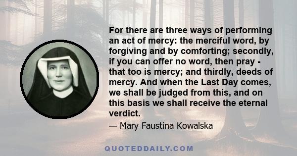 For there are three ways of performing an act of mercy: the merciful word, by forgiving and by comforting; secondly, if you can offer no word, then pray - that too is mercy; and thirdly, deeds of mercy. And when the