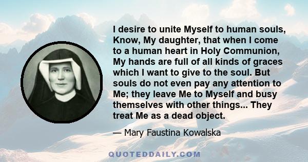 I desire to unite Myself to human souls, Know, My daughter, that when I come to a human heart in Holy Communion, My hands are full of all kinds of graces which I want to give to the soul. But souls do not even pay any