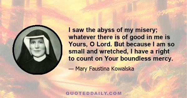 I saw the abyss of my misery; whatever there is of good in me is Yours, O Lord. But because I am so small and wretched, I have a right to count on Your boundless mercy.