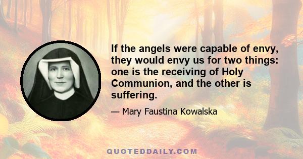 If the angels were capable of envy, they would envy us for two things: one is the receiving of Holy Communion, and the other is suffering.